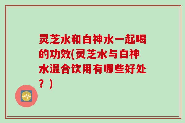 灵芝水和白神水一起喝的功效(灵芝水与白神水混合饮用有哪些好处?) 灵芝水和白神水一起喝的功效(灵芝水与白神水混合饮用有哪些好处?)