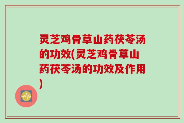 灵芝鸡骨草山药茯苓汤的功效(灵芝鸡骨草山药茯苓汤的功效及作用)