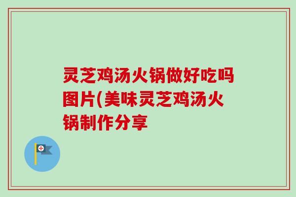 灵芝鸡汤火锅做好吃吗图片(美味灵芝鸡汤火锅制作分享
