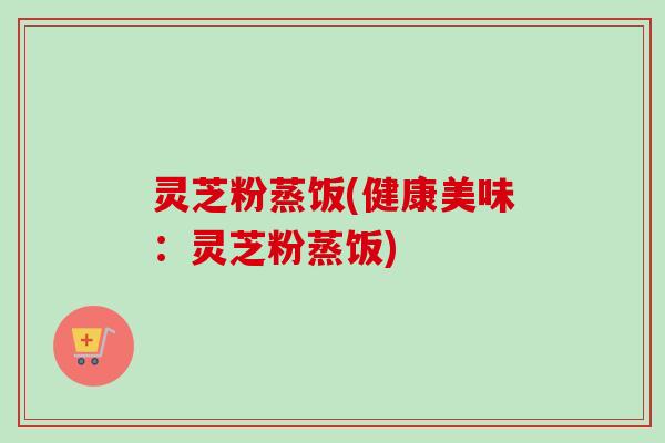 灵芝粉蒸饭(健康美味：灵芝粉蒸饭)