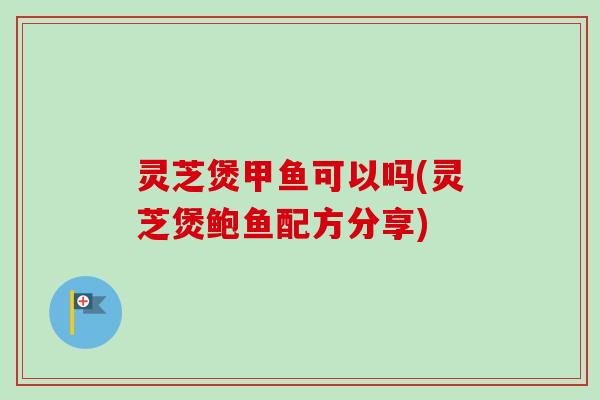 灵芝煲甲鱼可以吗(灵芝煲鲍鱼配方分享)