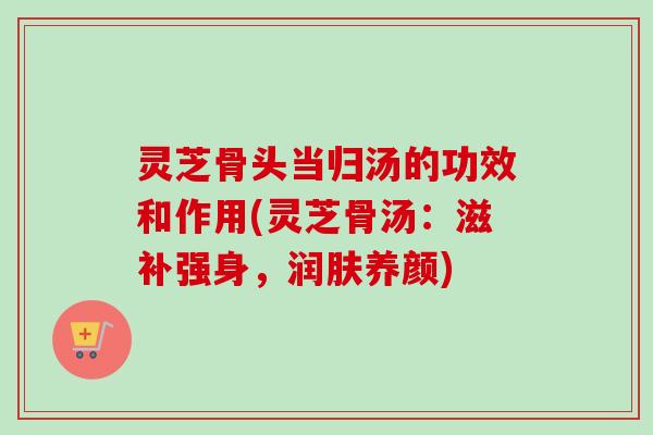 灵芝骨头当归汤的功效和作用(灵芝骨汤:滋补强身,润肤养颜) 灵芝骨头当归汤的功效和作用(灵芝骨汤:滋补强身,润肤养颜)