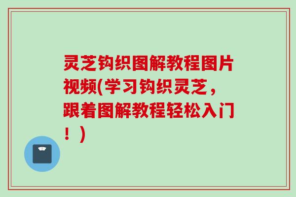 灵芝钩织图解教程图片视频(学习钩织灵芝，跟着图解教程轻松入门！)