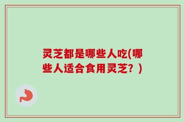 灵芝都是哪些人吃(哪些人适合食用灵芝?) 灵芝都是哪些人吃(哪些人适合食用灵芝?)