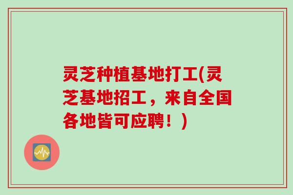 灵芝种植基地打工(灵芝基地招工，来自全国各地皆可应聘！)