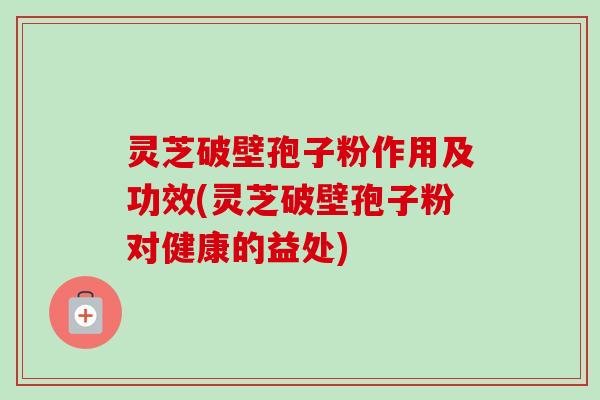 灵芝破壁孢子粉作用及功效(灵芝破壁孢子粉对健康的益处)