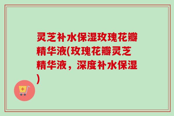 灵芝补水保湿玫瑰花瓣精华液(玫瑰花瓣灵芝精华液，深度补水保湿)
