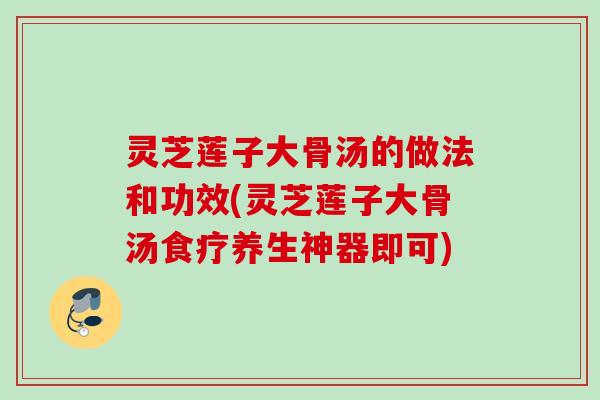 灵芝莲子大骨汤的做法和功效(灵芝莲子大骨汤食疗养生神器即可)