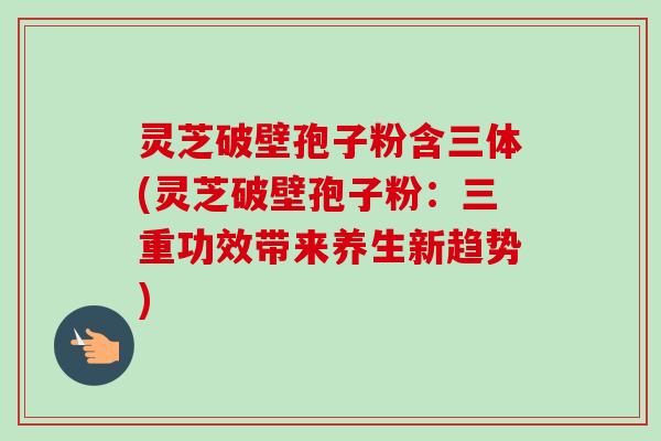 灵芝破壁孢子粉含三体(灵芝破壁孢子粉:三重功效带来养生新趋势) 灵芝破壁孢子粉含三体(灵芝破壁孢子粉:三重功效带来养生新趋势)