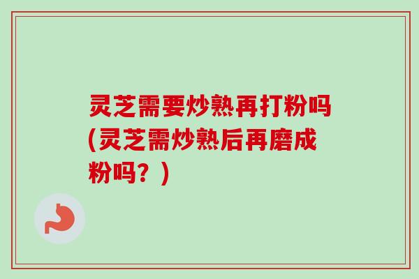 灵芝需要炒熟再打粉吗(灵芝需炒熟后再磨成粉吗？)