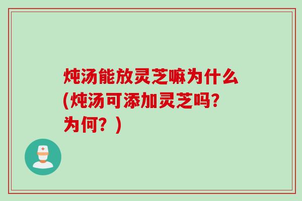 炖汤能放灵芝嘛为什么(炖汤可添加灵芝吗？为何？)