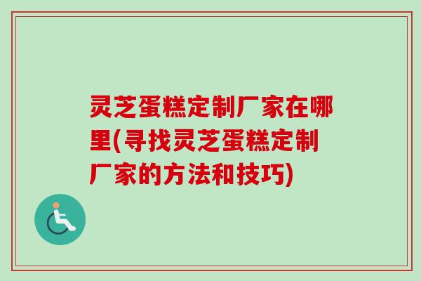 灵芝蛋糕定制厂家在哪里(寻找灵芝蛋糕定制厂家的方法和技巧)