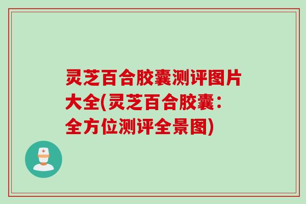 灵芝百合胶囊测评图片大全(灵芝百合胶囊：全方位测评全景图)