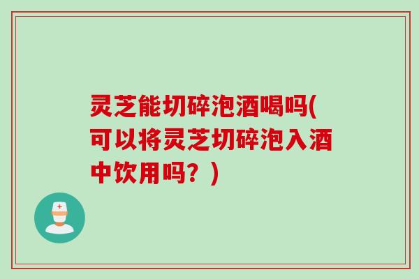 灵芝能切碎泡酒喝吗(可以将灵芝切碎泡入酒中饮用吗？)
