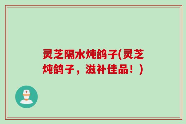 灵芝隔水炖鸽子(灵芝炖鸽子，滋补佳品！)