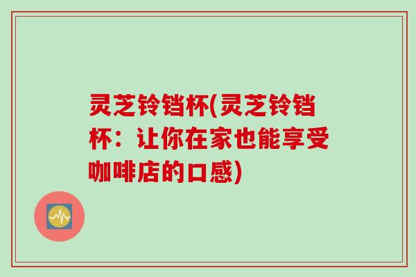灵芝铃铛杯(灵芝铃铛杯：让你在家也能享受咖啡店的口感)
