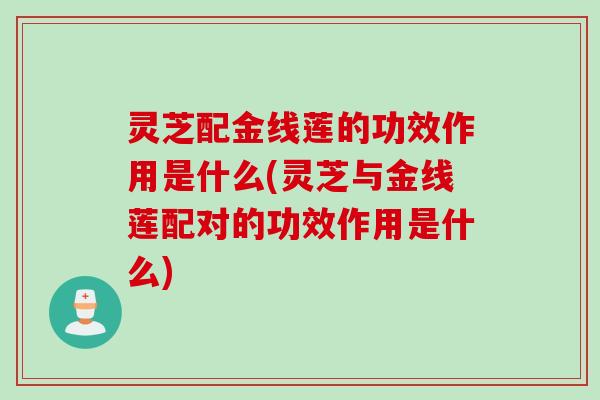 灵芝配金线莲的功效作用是什么(灵芝与金线莲配对的功效作用是什么)