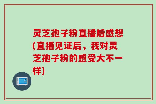 灵芝孢子粉直播后感想(直播见证后,我对灵芝孢子粉的感受大不一样) 灵芝孢子粉直播后感想(直播见证后,我对灵芝孢子粉的感受大不一样)