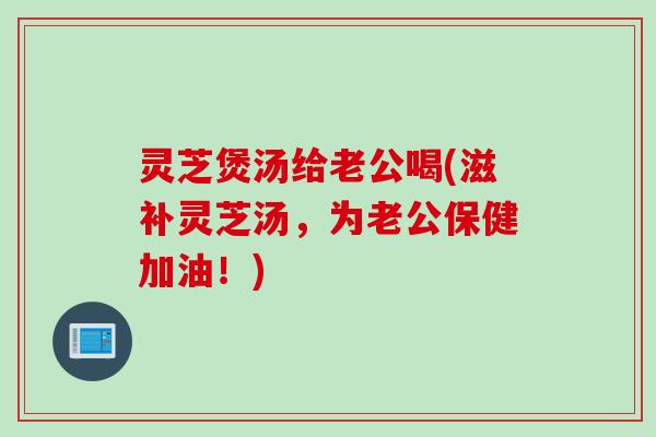灵芝煲汤给老公喝(滋补灵芝汤，为老公保健加油！)