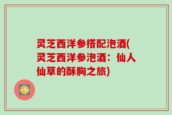 灵芝西洋参搭配泡酒(灵芝西洋参泡酒：仙人仙草的酥胸之旅)