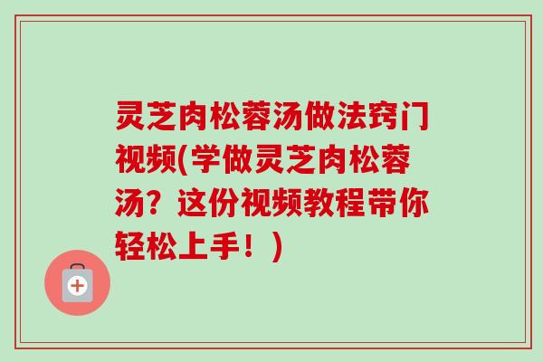 灵芝肉松蓉汤做法窍门视频(学做灵芝肉松蓉汤？这份视频教程带你轻松上手！)