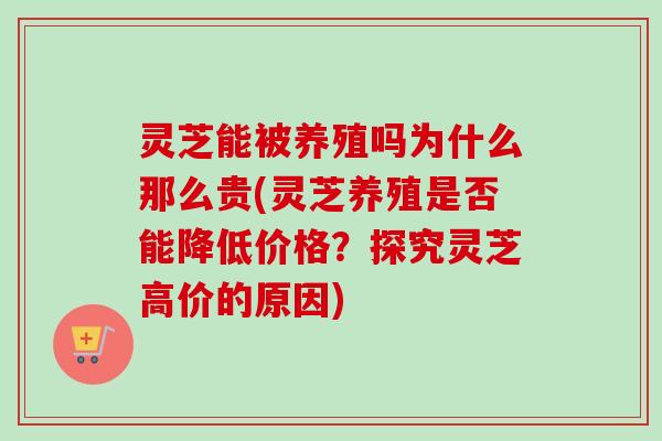 灵芝能被养殖吗为什么那么贵(灵芝养殖是否能降低价格？探究灵芝高价的原因)
