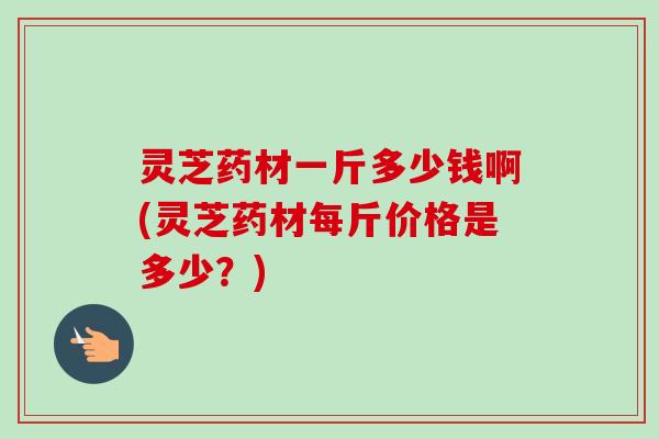 灵芝药材一斤多少钱啊(灵芝药材每斤价格是多少？)