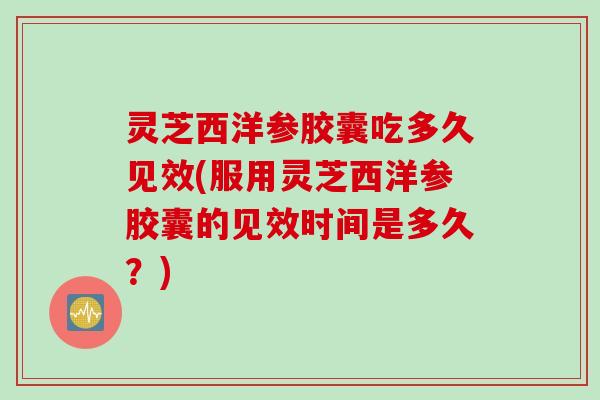 灵芝西洋参胶囊吃多久见效(服用灵芝西洋参胶囊的见效时间是多久？)