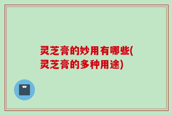 灵芝膏的妙用有哪些(灵芝膏的多种用途)