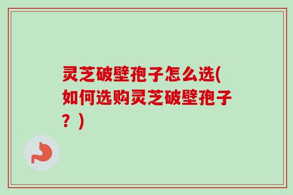 灵芝破壁孢子怎么选(如何选购灵芝破壁孢子？)