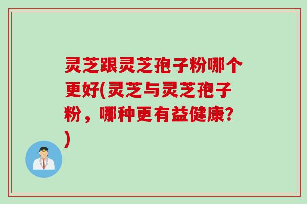 灵芝跟灵芝孢子粉哪个更好(灵芝与灵芝孢子粉，哪种更有益健康？)