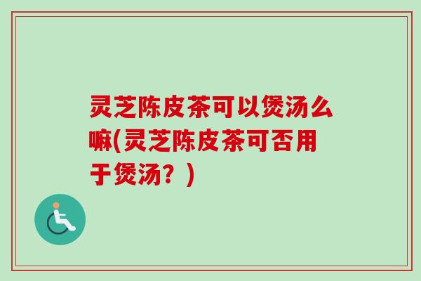 灵芝陈皮茶可以煲汤么嘛(灵芝陈皮茶可否用于煲汤?) 灵芝陈皮茶可以煲汤么嘛(灵芝陈皮茶可否用于煲汤?)