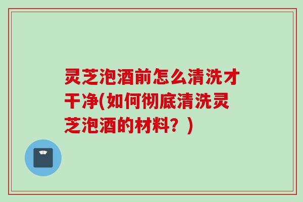 灵芝泡酒前怎么清洗才干净(如何彻底清洗灵芝泡酒的材料？)
