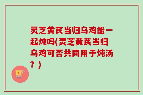 灵芝黄芪当归乌鸡能一起炖吗(灵芝黄芪当归乌鸡可否共同用于炖汤？)