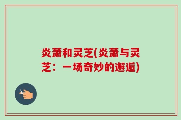 炎萧和灵芝(炎萧与灵芝:一场奇妙的邂逅) 炎萧和灵芝(炎萧与灵芝:一场奇妙的邂逅)