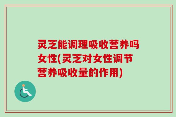 灵芝能调理吸收营养吗女性(灵芝对女性调节营养吸收量的作用)