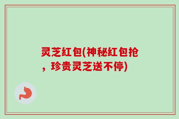 灵芝红包(神秘红包抢,珍贵灵芝送不停) 灵芝红包(神秘红包抢,珍贵灵芝送不停)