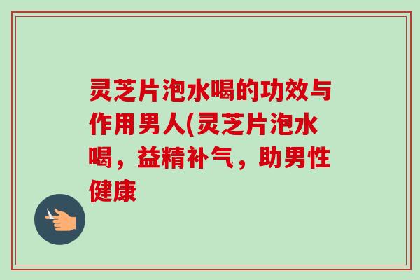 灵芝片泡水喝的功效与作用男人(灵芝片泡水喝，益精，助男性健康