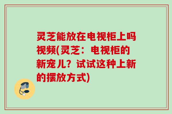 灵芝能放在电视柜上吗视频(灵芝：电视柜的新宠儿？试试这种上新的摆放方式)
