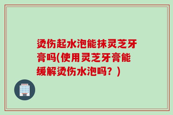 烫伤起水泡能抹灵芝牙膏吗(使用灵芝牙膏能缓解烫伤水泡吗?) 烫伤起水泡能抹灵芝牙膏吗(使用灵芝牙膏能缓解烫伤水泡吗?)