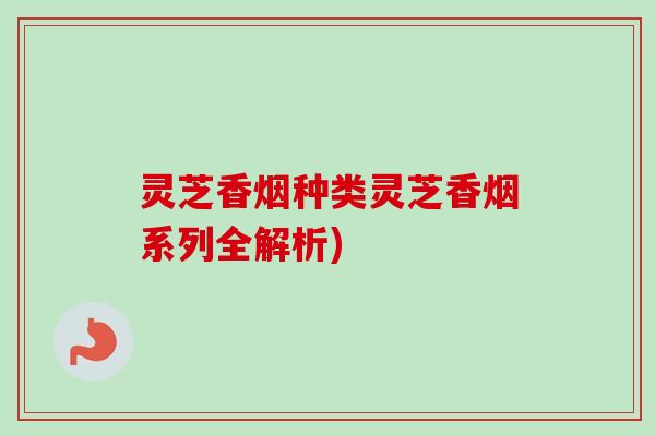 灵芝香烟种类灵芝香烟系列全解析)