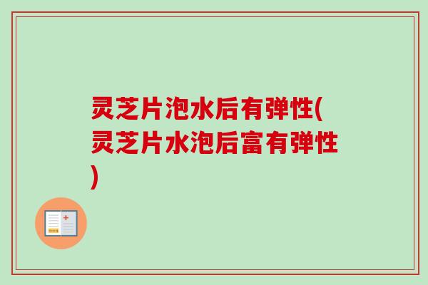 灵芝片泡水后有弹性(灵芝片水泡后富有弹性)