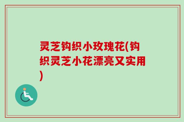 灵芝钩织小玫瑰花(钩织灵芝小花漂亮又实用)