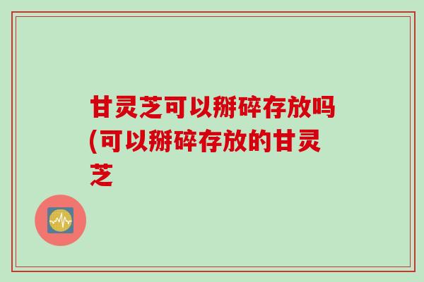 甘灵芝可以掰碎存放吗(可以掰碎存放的甘灵芝 甘灵芝可以掰碎存放吗(可以掰碎存放的甘灵芝
