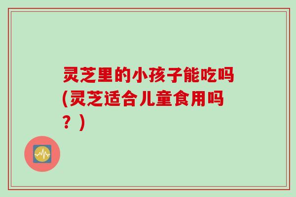 灵芝里的小孩子能吃吗(灵芝适合儿童食用吗？)