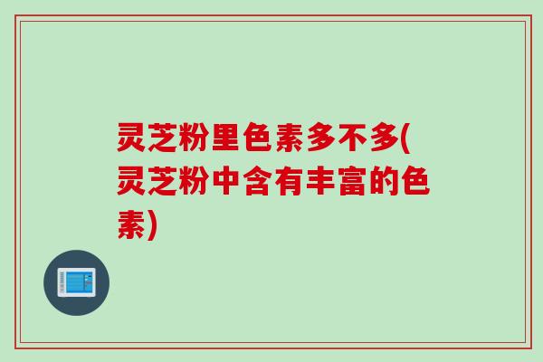 灵芝粉里色素多不多(灵芝粉中含有丰富的色素)