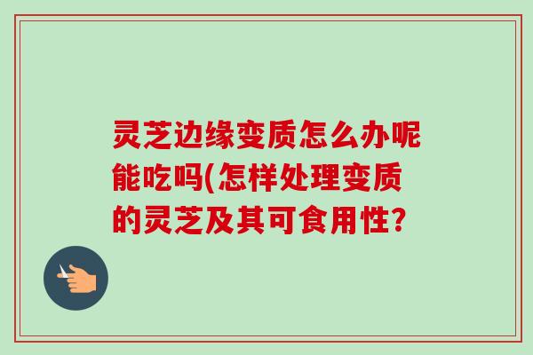 灵芝边缘变质怎么办呢能吃吗(怎样处理变质的灵芝及其可食用性？