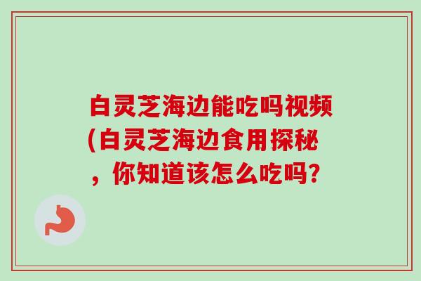 白灵芝海边能吃吗视频(白灵芝海边食用探秘,你知道该怎么吃吗? 白灵芝海边能吃吗视频(白灵芝海边食用探秘,你知道该怎么吃吗?