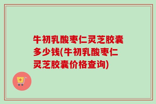 牛初乳酸枣仁灵芝胶囊多少钱(牛初乳酸枣仁灵芝胶囊价格查询)