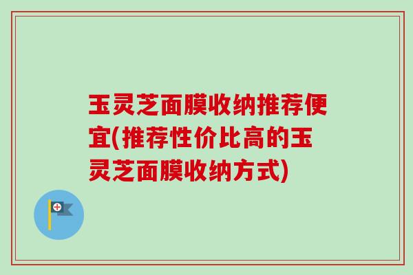 玉灵芝面膜收纳推荐便宜(推荐性价比高的玉灵芝面膜收纳方式) 玉灵芝面膜收纳推荐便宜(推荐性价比高的玉灵芝面膜收纳方式)